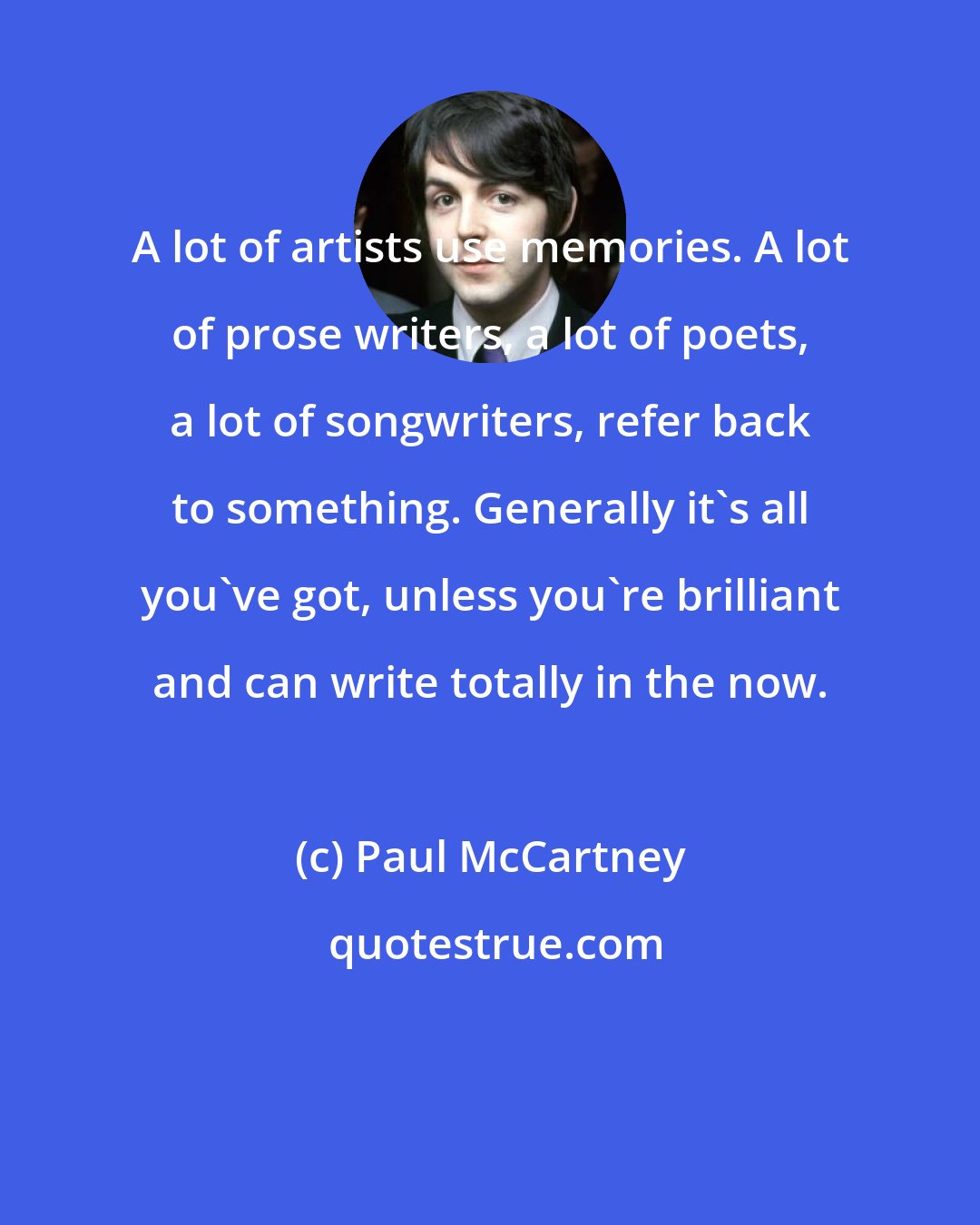 Paul McCartney: A lot of artists use memories. A lot of prose writers, a lot of poets, a lot of songwriters, refer back to something. Generally it's all you've got, unless you're brilliant and can write totally in the now.