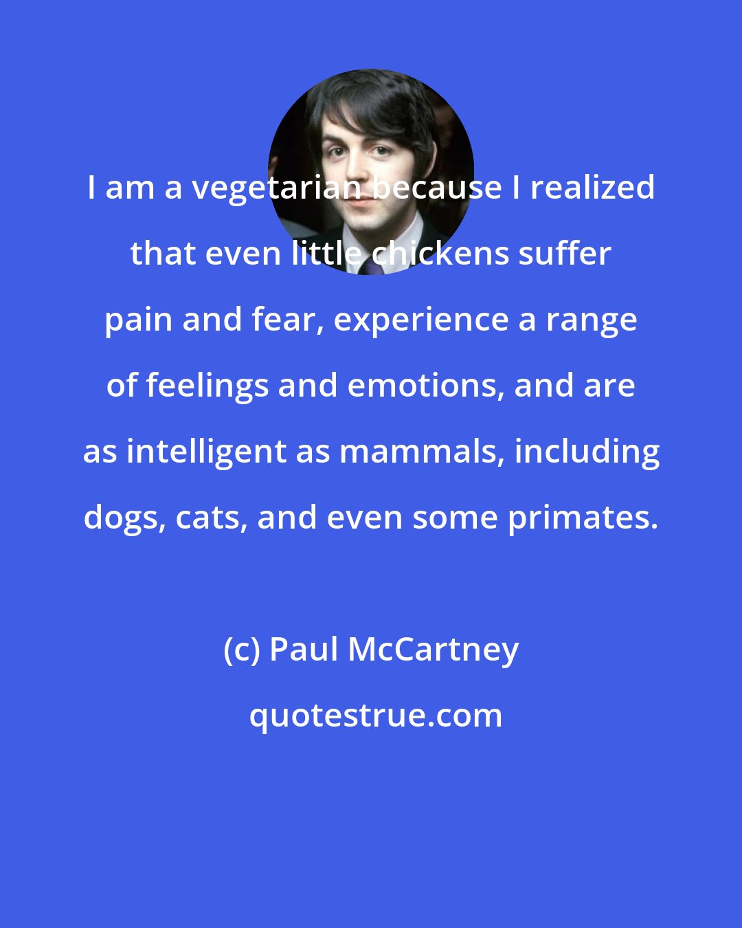 Paul McCartney: I am a vegetarian because I realized that even little chickens suffer pain and fear, experience a range of feelings and emotions, and are as intelligent as mammals, including dogs, cats, and even some primates.