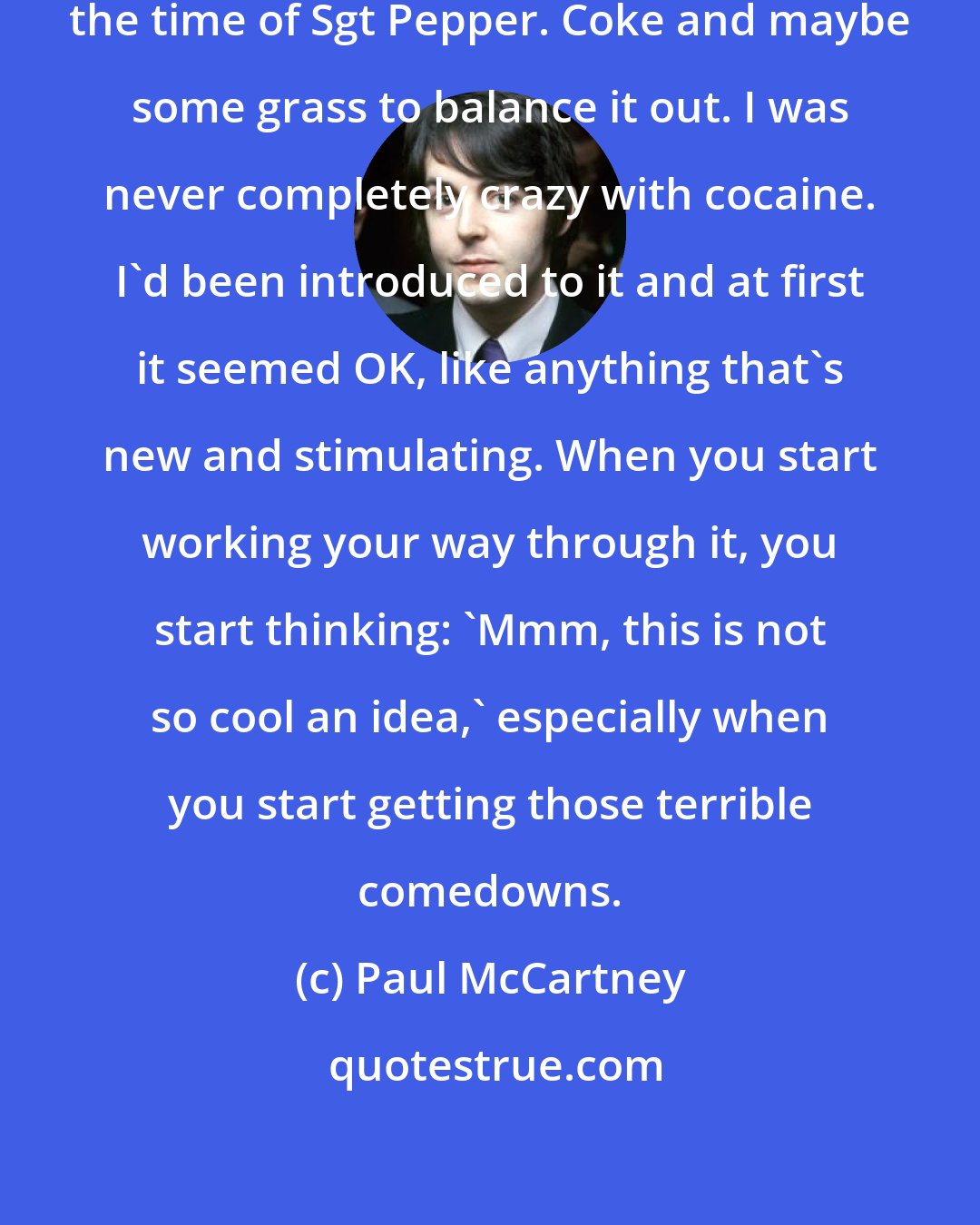 Paul McCartney: I did cocaine for about a year around the time of Sgt Pepper. Coke and maybe some grass to balance it out. I was never completely crazy with cocaine. I'd been introduced to it and at first it seemed OK, like anything that's new and stimulating. When you start working your way through it, you start thinking: 'Mmm, this is not so cool an idea,' especially when you start getting those terrible comedowns.