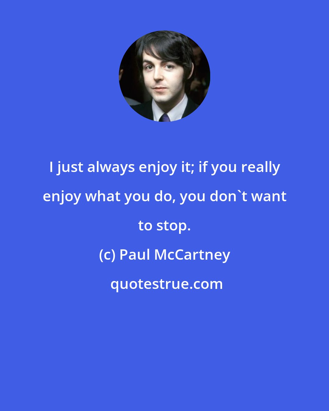 Paul McCartney: I just always enjoy it; if you really enjoy what you do, you don't want to stop.