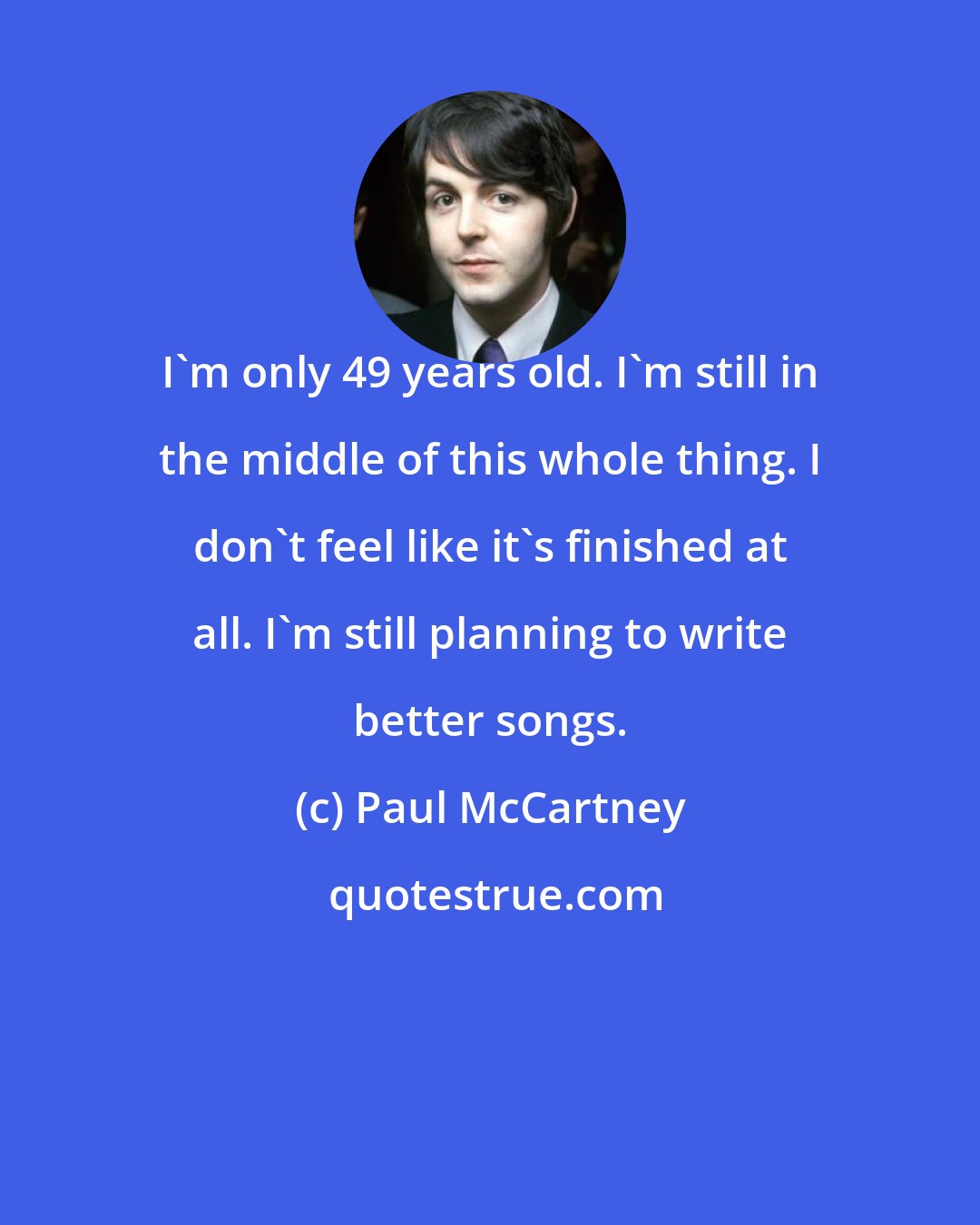 Paul McCartney: I'm only 49 years old. I'm still in the middle of this whole thing. I don't feel like it's finished at all. I'm still planning to write better songs.