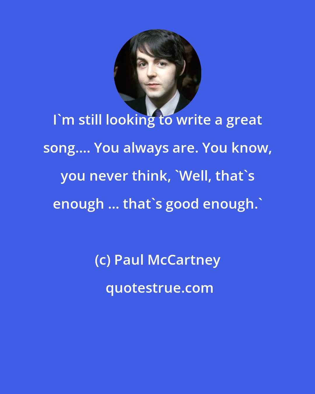 Paul McCartney: I'm still looking to write a great song.... You always are. You know, you never think, 'Well, that's enough ... that's good enough.'