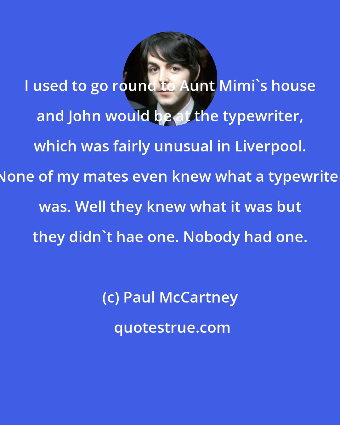 Paul McCartney: I used to go round to Aunt Mimi's house and John would be at the typewriter, which was fairly unusual in Liverpool. None of my mates even knew what a typewriter was. Well they knew what it was but they didn't hae one. Nobody had one.