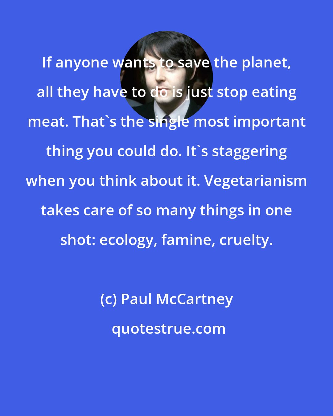 Paul McCartney: If anyone wants to save the planet, all they have to do is just stop eating meat. That's the single most important thing you could do. It's staggering when you think about it. Vegetarianism takes care of so many things in one shot: ecology, famine, cruelty.