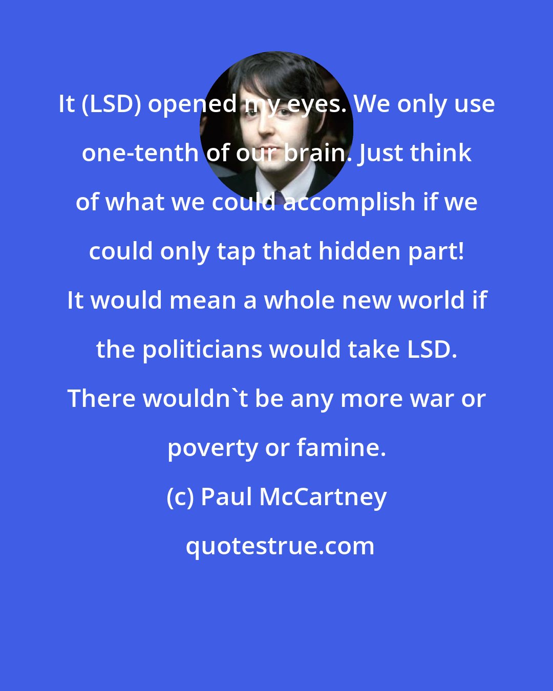 Paul McCartney: It (LSD) opened my eyes. We only use one-tenth of our brain. Just think of what we could accomplish if we could only tap that hidden part! It would mean a whole new world if the politicians would take LSD. There wouldn't be any more war or poverty or famine.