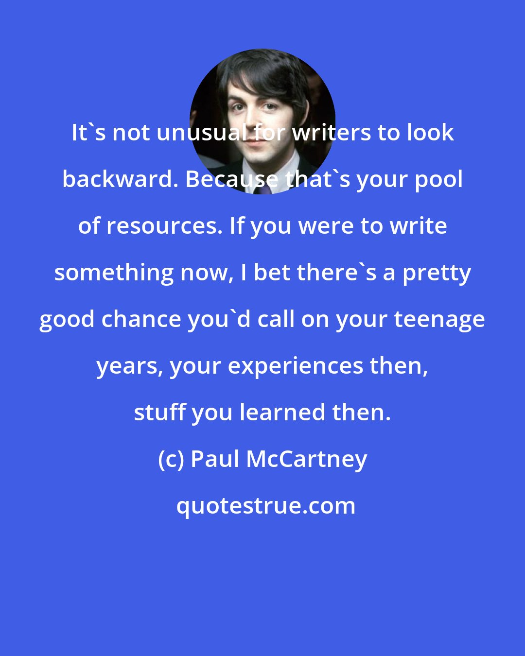 Paul McCartney: It's not unusual for writers to look backward. Because that's your pool of resources. If you were to write something now, I bet there's a pretty good chance you'd call on your teenage years, your experiences then, stuff you learned then.