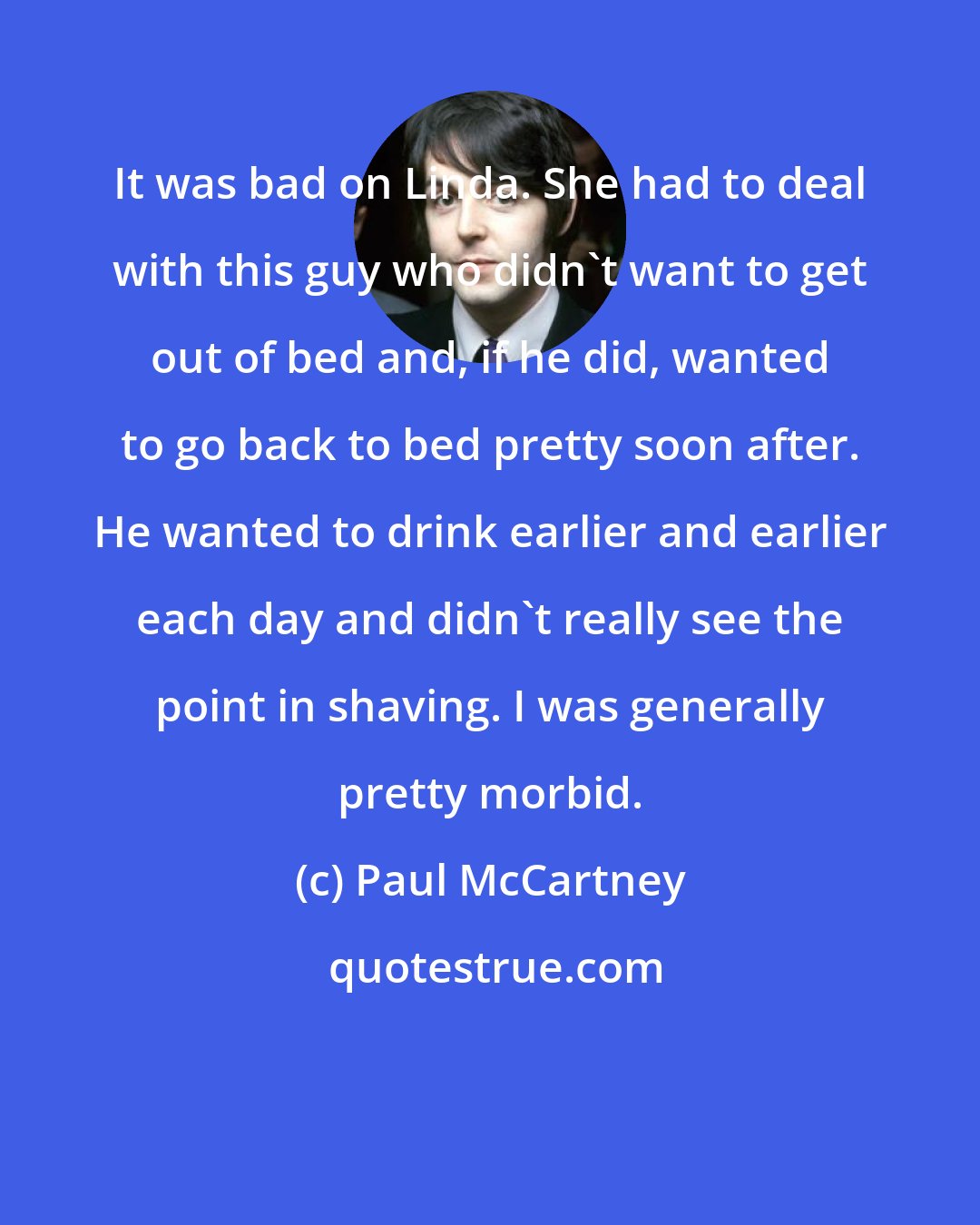 Paul McCartney: It was bad on Linda. She had to deal with this guy who didn't want to get out of bed and, if he did, wanted to go back to bed pretty soon after. He wanted to drink earlier and earlier each day and didn't really see the point in shaving. I was generally pretty morbid.