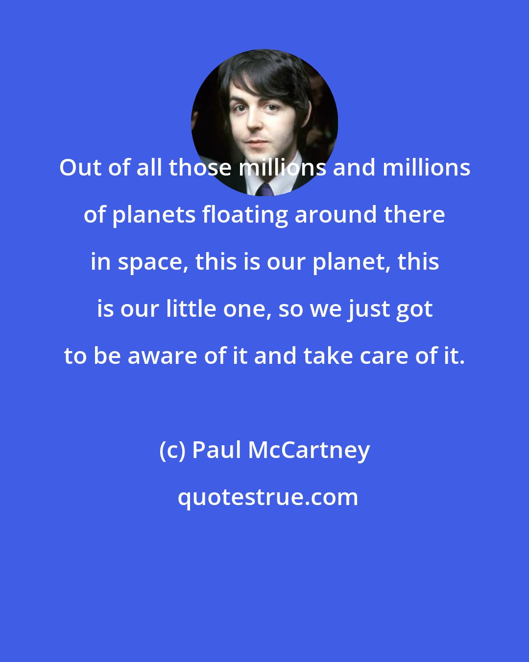 Paul McCartney: Out of all those millions and millions of planets floating around there in space, this is our planet, this is our little one, so we just got to be aware of it and take care of it.