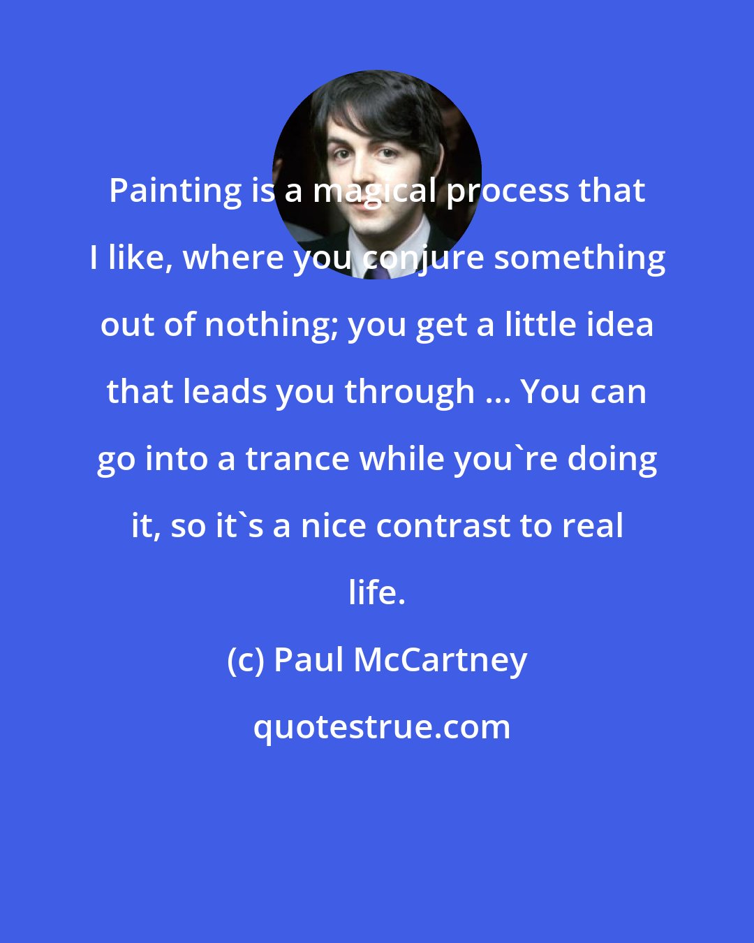 Paul McCartney: Painting is a magical process that I like, where you conjure something out of nothing; you get a little idea that leads you through ... You can go into a trance while you're doing it, so it's a nice contrast to real life.