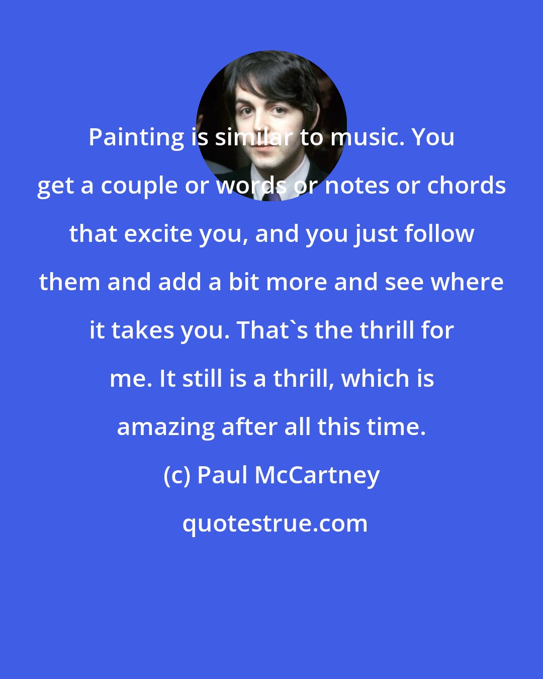 Paul McCartney: Painting is similar to music. You get a couple or words or notes or chords that excite you, and you just follow them and add a bit more and see where it takes you. That's the thrill for me. It still is a thrill, which is amazing after all this time.