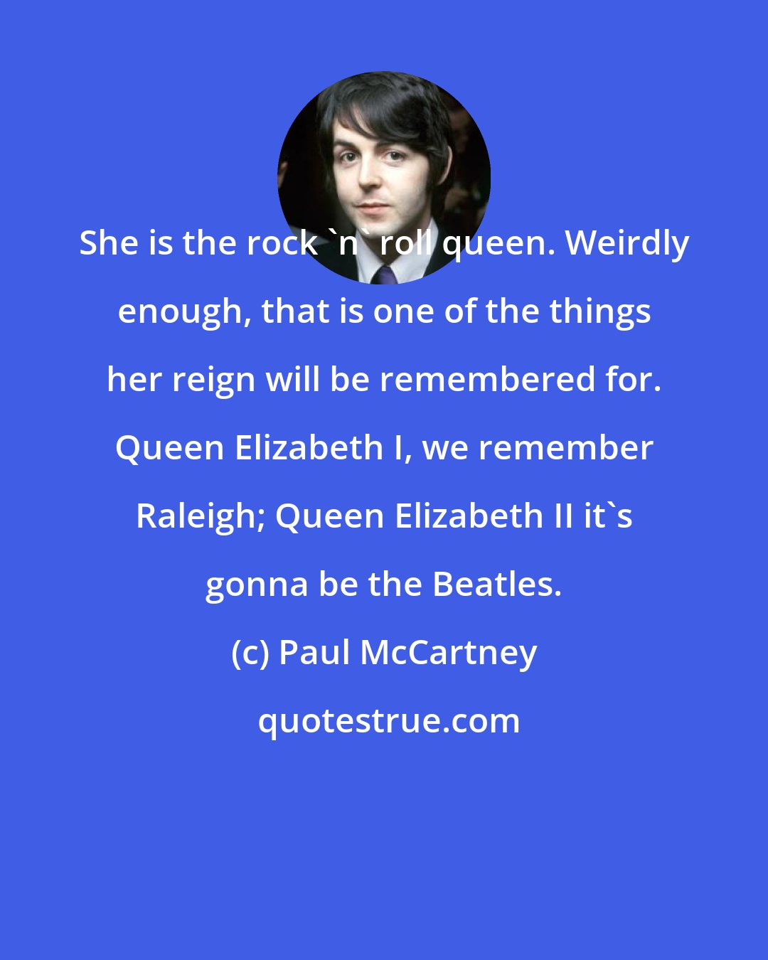 Paul McCartney: She is the rock 'n' roll queen. Weirdly enough, that is one of the things her reign will be remembered for. Queen Elizabeth I, we remember Raleigh; Queen Elizabeth II it's gonna be the Beatles.