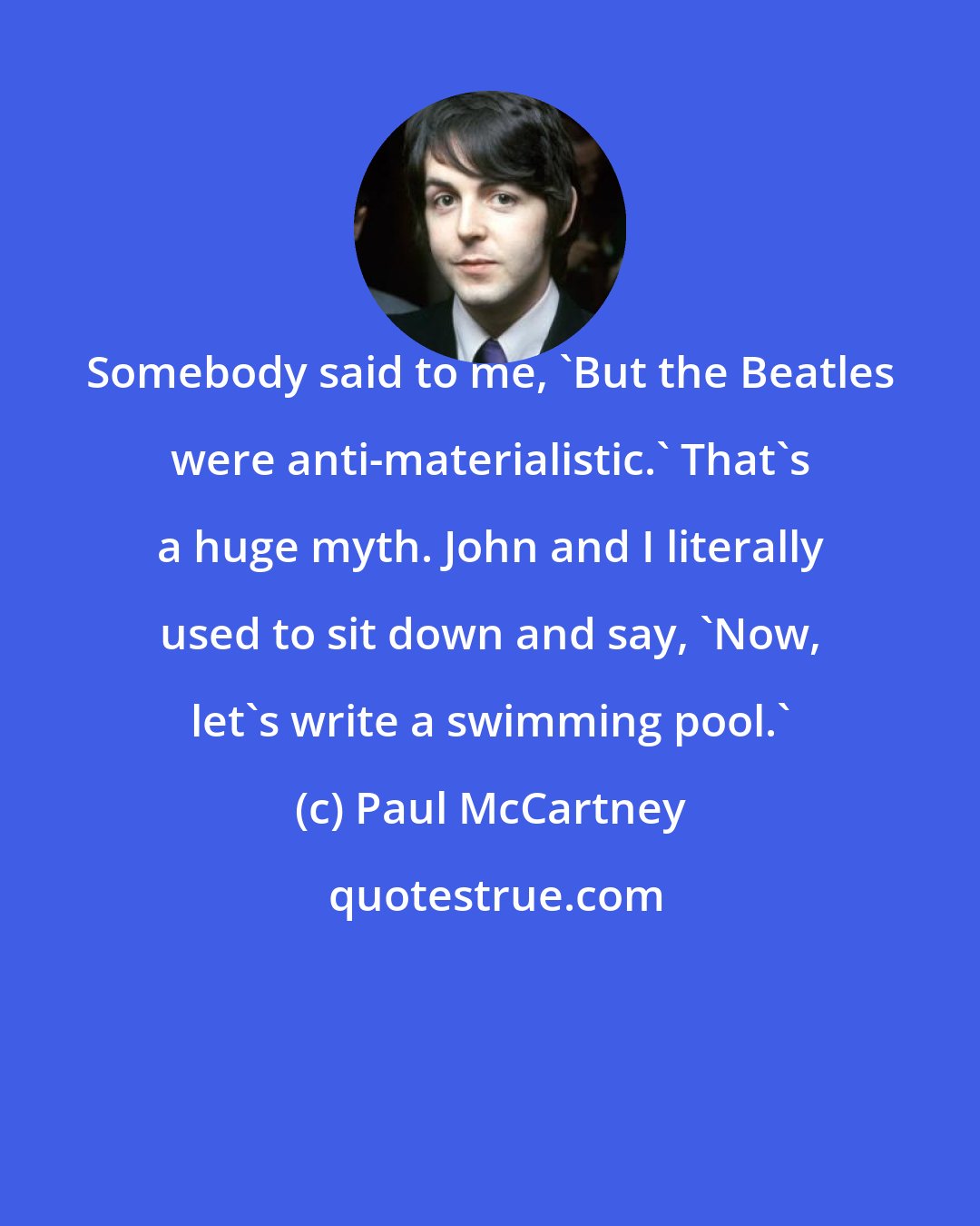 Paul McCartney: Somebody said to me, 'But the Beatles were anti-materialistic.' That's a huge myth. John and I literally used to sit down and say, 'Now, let's write a swimming pool.'