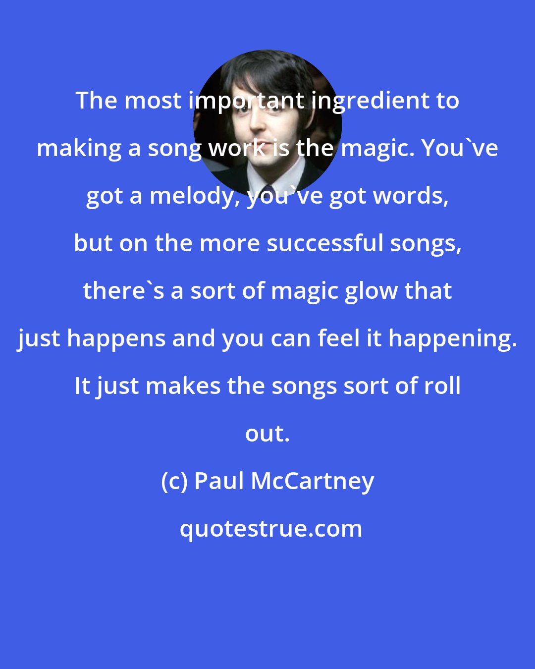 Paul McCartney: The most important ingredient to making a song work is the magic. You've got a melody, you've got words, but on the more successful songs, there's a sort of magic glow that just happens and you can feel it happening. It just makes the songs sort of roll out.