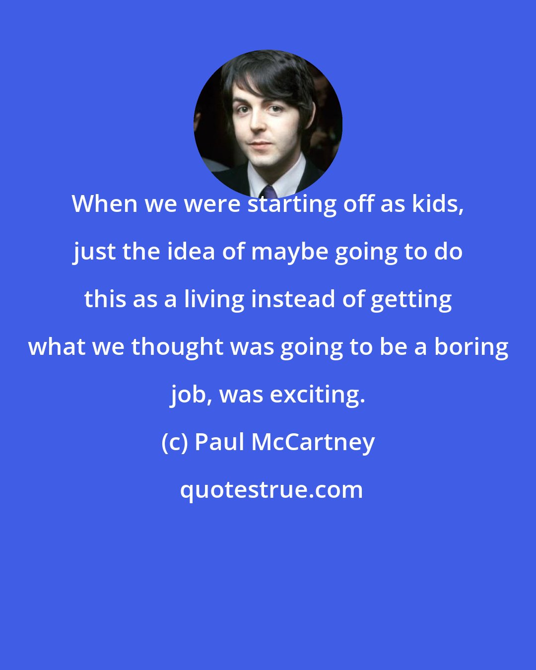 Paul McCartney: When we were starting off as kids, just the idea of maybe going to do this as a living instead of getting what we thought was going to be a boring job, was exciting.