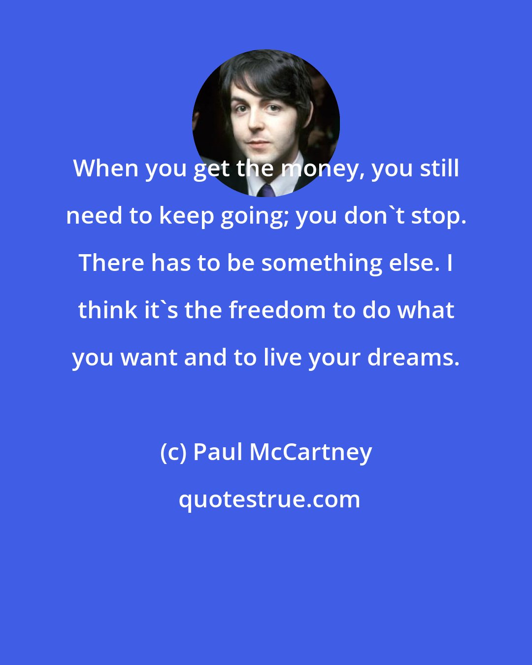 Paul McCartney: When you get the money, you still need to keep going; you don't stop. There has to be something else. I think it's the freedom to do what you want and to live your dreams.