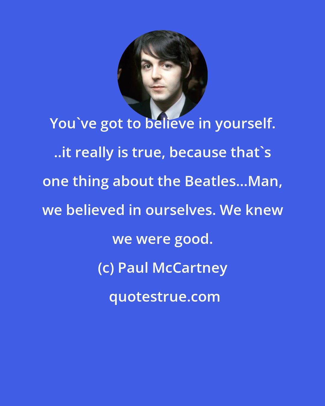 Paul McCartney: You've got to believe in yourself. ..it really is true, because that's one thing about the Beatles...Man, we believed in ourselves. We knew we were good.