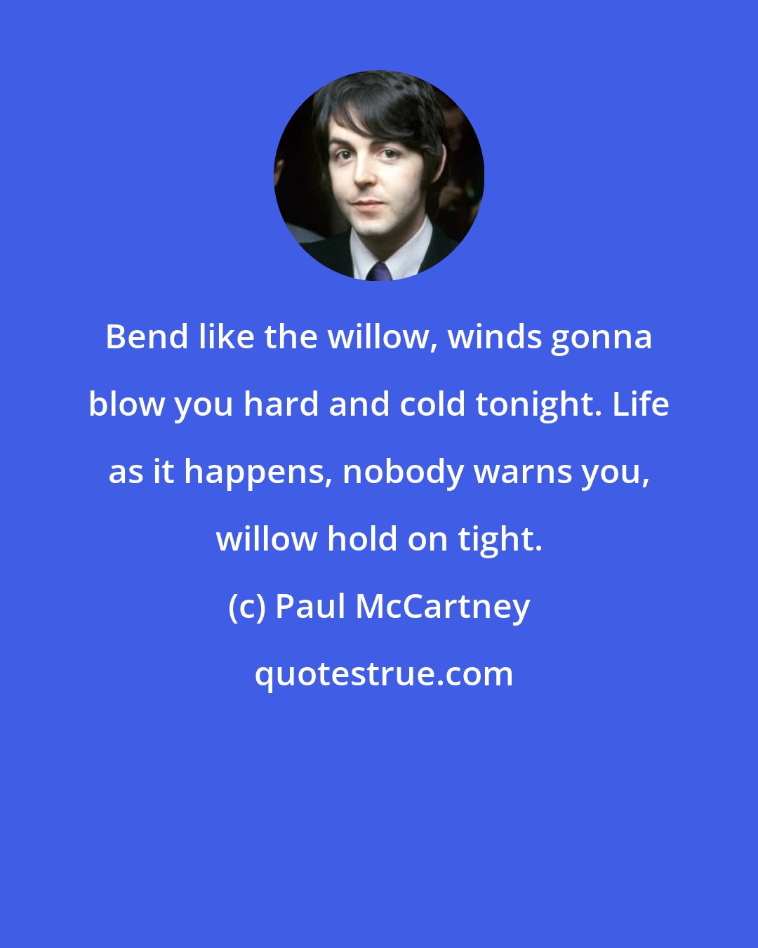 Paul McCartney: Bend like the willow, winds gonna blow you hard and cold tonight. Life as it happens, nobody warns you, willow hold on tight.