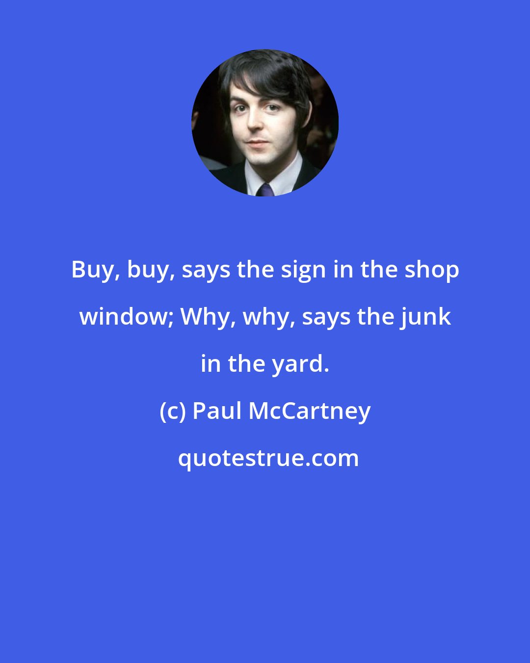 Paul McCartney: Buy, buy, says the sign in the shop window; Why, why, says the junk in the yard.