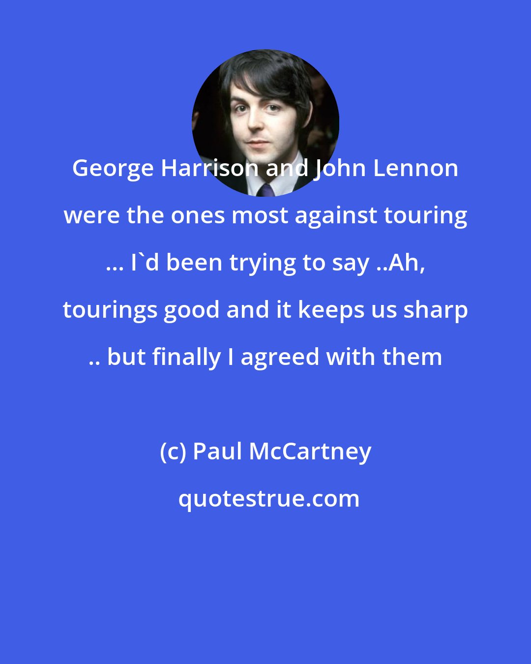 Paul McCartney: George Harrison and John Lennon were the ones most against touring ... I'd been trying to say ..Ah, tourings good and it keeps us sharp .. but finally I agreed with them