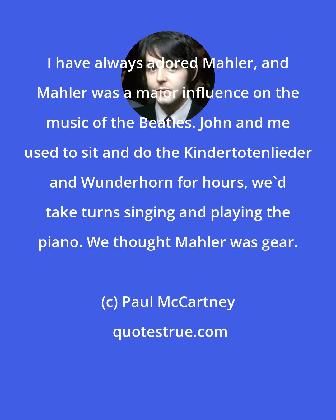 Paul McCartney: I have always adored Mahler, and Mahler was a major influence on the music of the Beatles. John and me used to sit and do the Kindertotenlieder and Wunderhorn for hours, we'd take turns singing and playing the piano. We thought Mahler was gear.