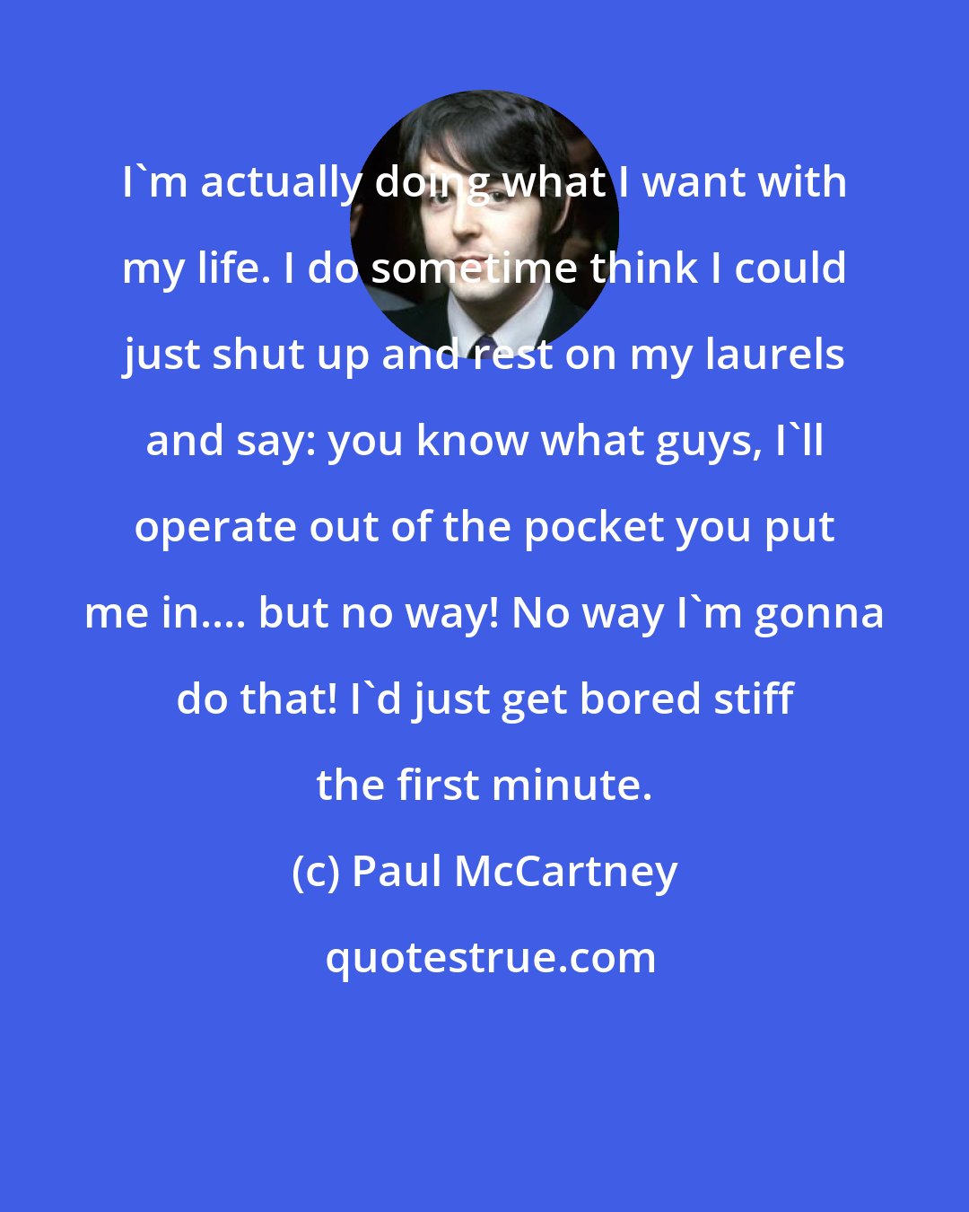 Paul McCartney: I'm actually doing what I want with my life. I do sometime think I could just shut up and rest on my laurels and say: you know what guys, I'll operate out of the pocket you put me in.... but no way! No way I'm gonna do that! I'd just get bored stiff the first minute.