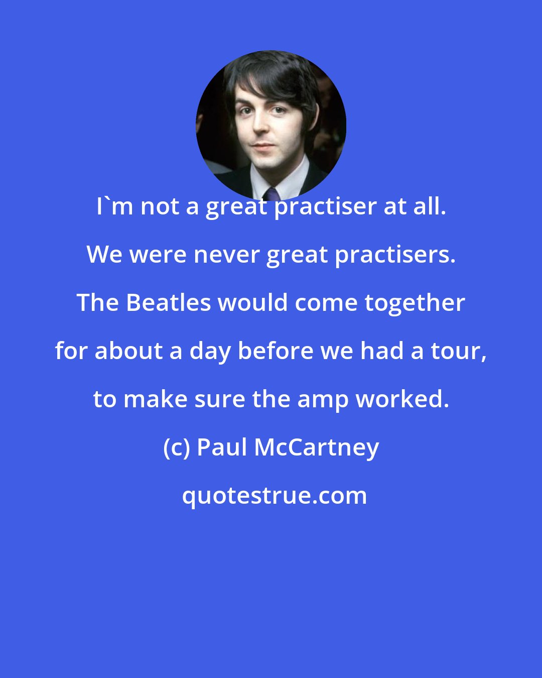 Paul McCartney: I'm not a great practiser at all. We were never great practisers. The Beatles would come together for about a day before we had a tour, to make sure the amp worked.