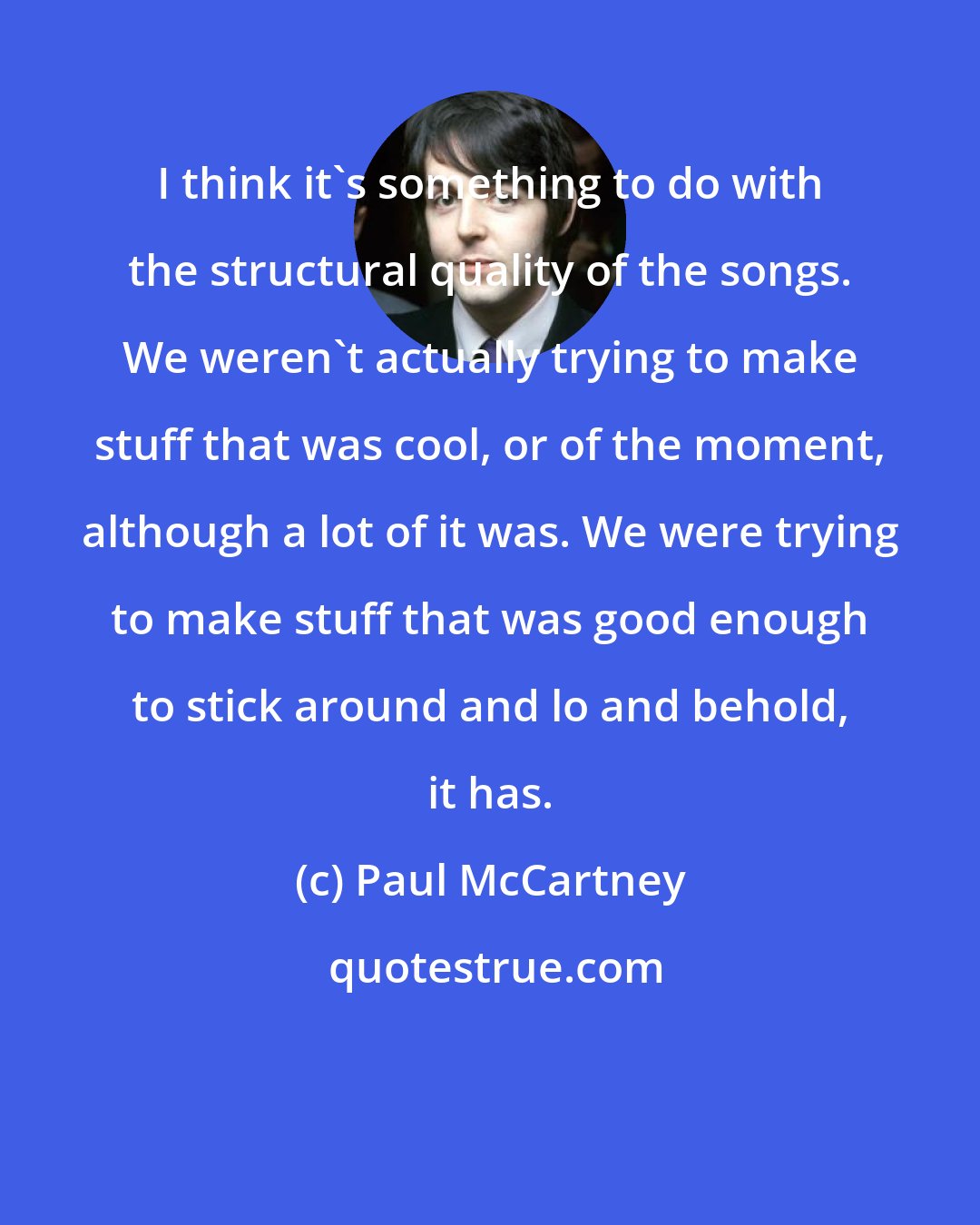 Paul McCartney: I think it's something to do with the structural quality of the songs. We weren't actually trying to make stuff that was cool, or of the moment, although a lot of it was. We were trying to make stuff that was good enough to stick around and lo and behold, it has.