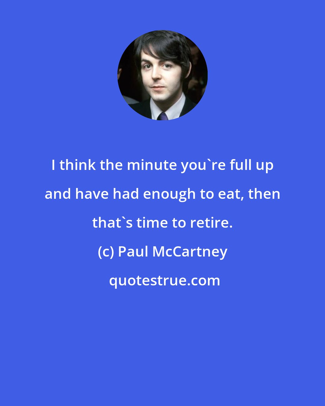 Paul McCartney: I think the minute you're full up and have had enough to eat, then that's time to retire.