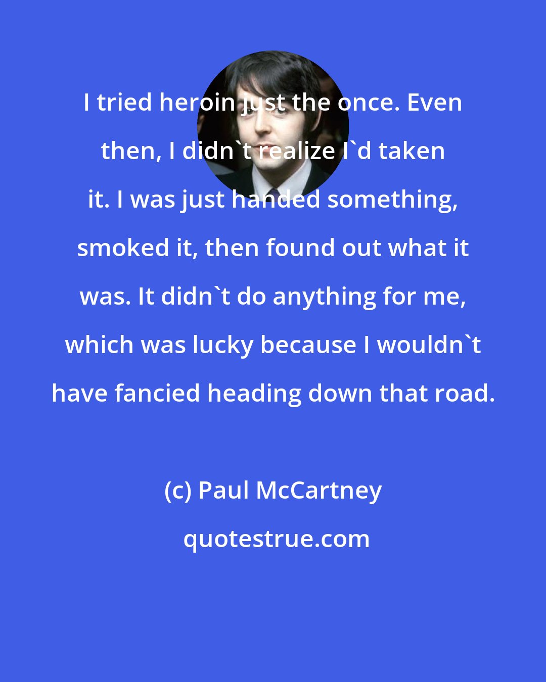 Paul McCartney: I tried heroin just the once. Even then, I didn't realize I'd taken it. I was just handed something, smoked it, then found out what it was. It didn't do anything for me, which was lucky because I wouldn't have fancied heading down that road.