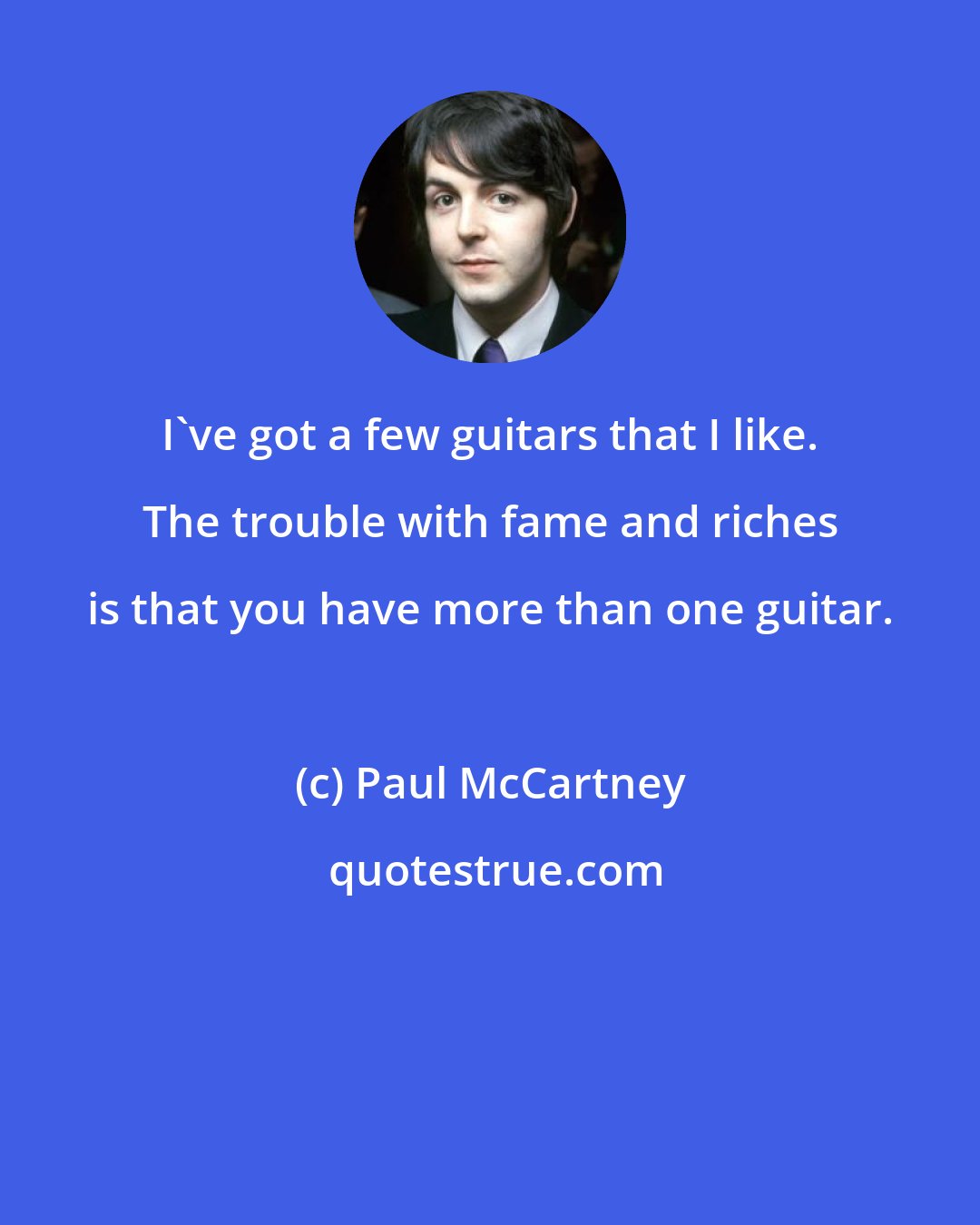 Paul McCartney: I've got a few guitars that I like. The trouble with fame and riches is that you have more than one guitar.