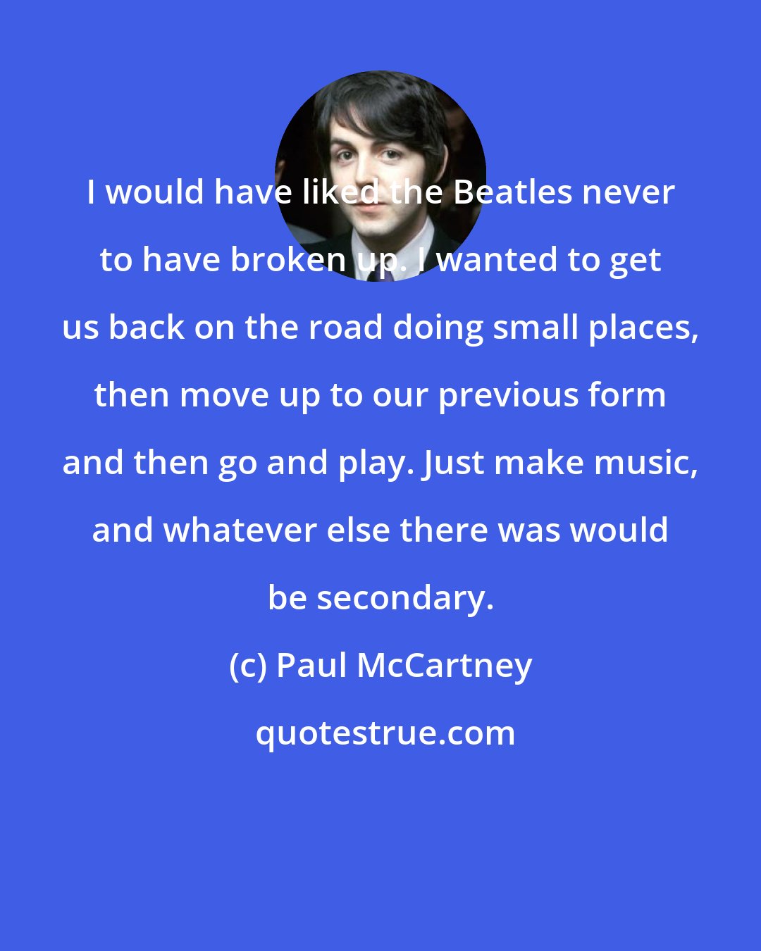 Paul McCartney: I would have liked the Beatles never to have broken up. I wanted to get us back on the road doing small places, then move up to our previous form and then go and play. Just make music, and whatever else there was would be secondary.