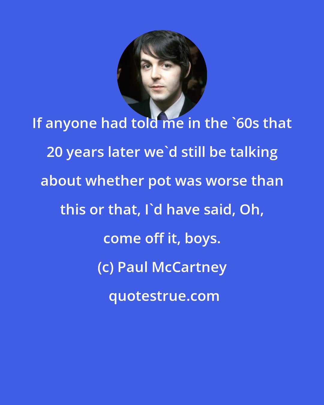 Paul McCartney: If anyone had told me in the '60s that 20 years later we'd still be talking about whether pot was worse than this or that, I'd have said, Oh, come off it, boys.