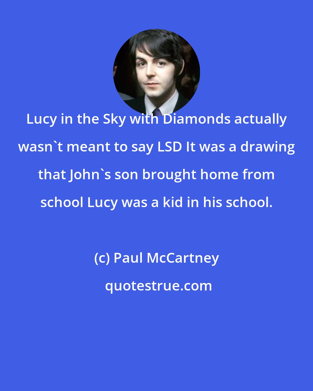 Paul McCartney: Lucy in the Sky with Diamonds actually wasn't meant to say LSD It was a drawing that John's son brought home from school Lucy was a kid in his school.