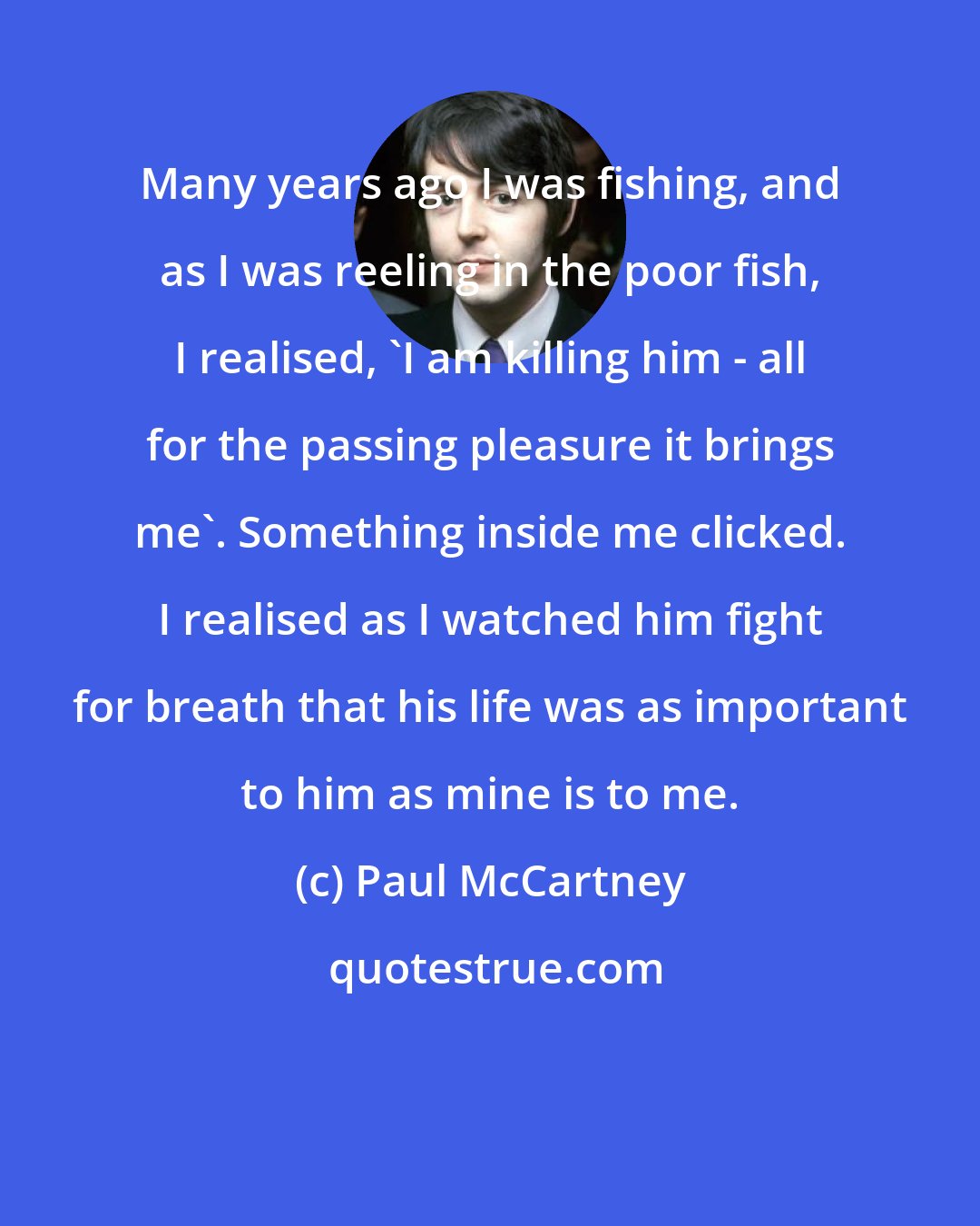 Paul McCartney: Many years ago I was fishing, and as I was reeling in the poor fish, I realised, 'I am killing him - all for the passing pleasure it brings me'. Something inside me clicked. I realised as I watched him fight for breath that his life was as important to him as mine is to me.