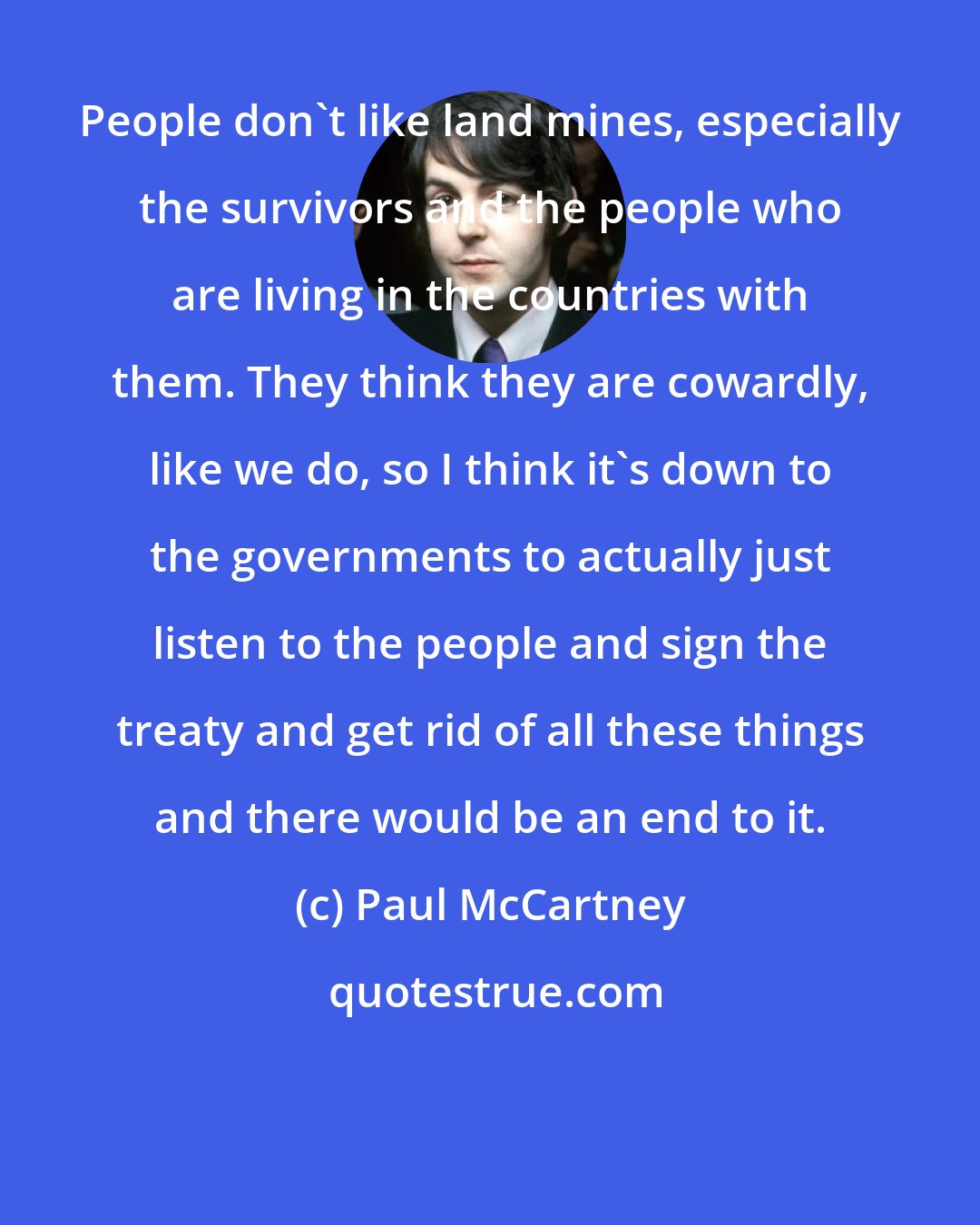 Paul McCartney: People don't like land mines, especially the survivors and the people who are living in the countries with them. They think they are cowardly, like we do, so I think it's down to the governments to actually just listen to the people and sign the treaty and get rid of all these things and there would be an end to it.