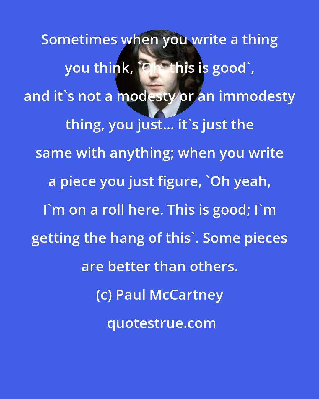 Paul McCartney: Sometimes when you write a thing you think, 'Oh, this is good', and it's not a modesty or an immodesty thing, you just... it's just the same with anything; when you write a piece you just figure, 'Oh yeah, I'm on a roll here. This is good; I'm getting the hang of this'. Some pieces are better than others.