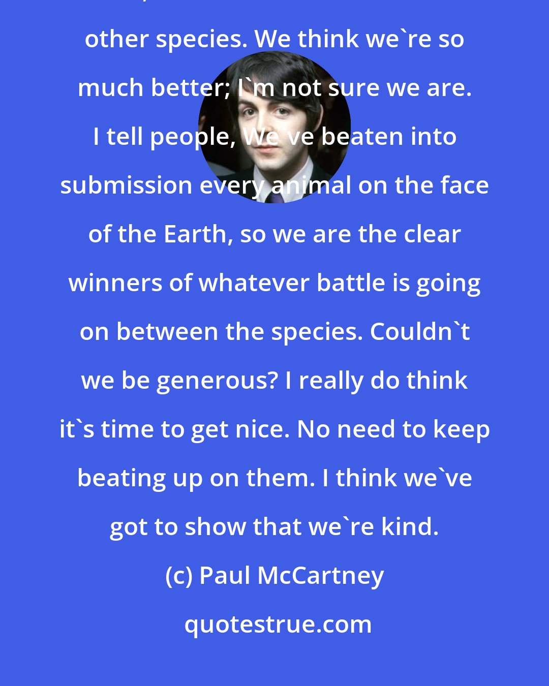 Paul McCartney: The medical argument for animal testing doesn't stand up. Even if it did, I don't think we should kill other species. We think we're so much better; I'm not sure we are. I tell people, We've beaten into submission every animal on the face of the Earth, so we are the clear winners of whatever battle is going on between the species. Couldn't we be generous? I really do think it's time to get nice. No need to keep beating up on them. I think we've got to show that we're kind.