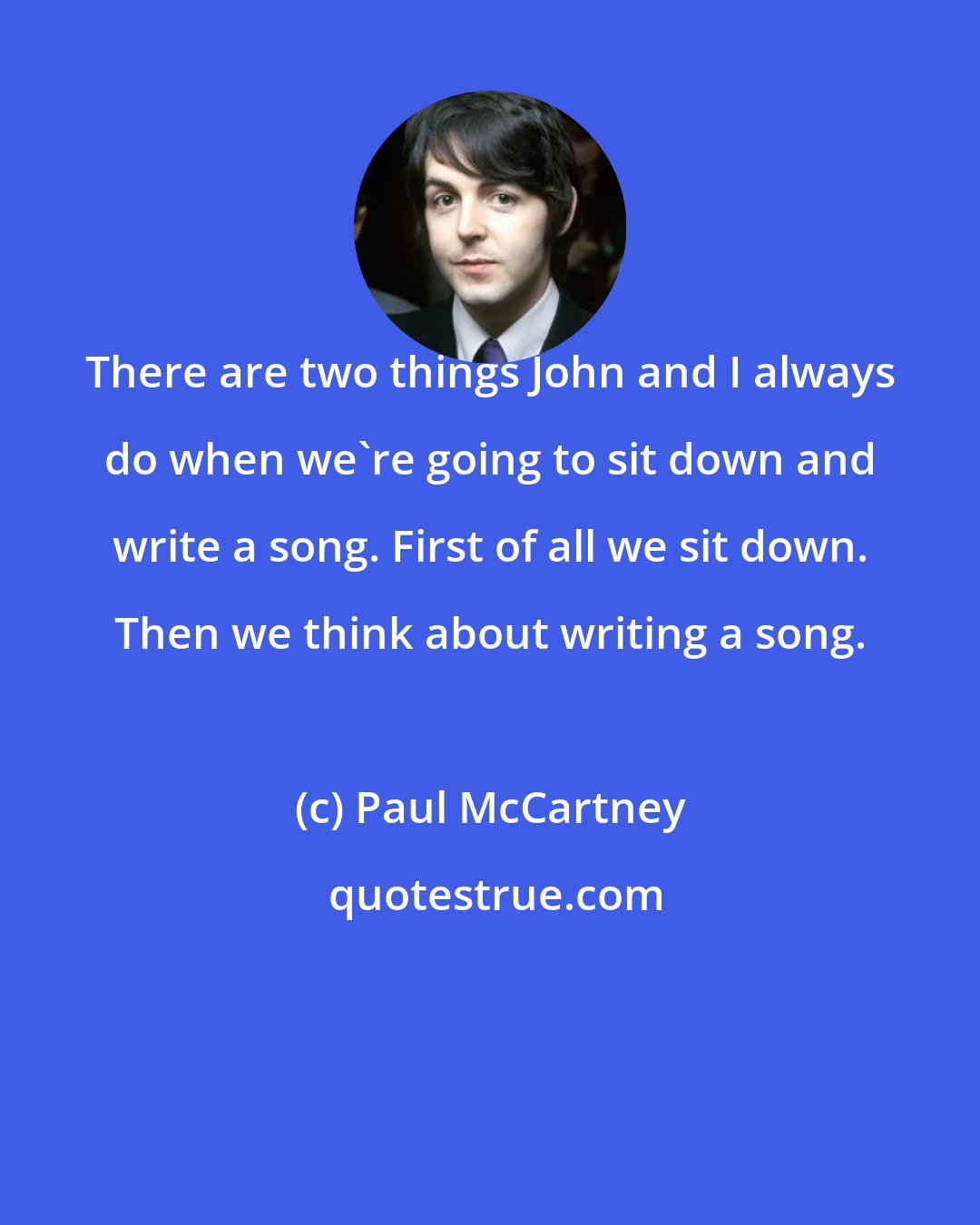 Paul McCartney: There are two things John and I always do when we're going to sit down and write a song. First of all we sit down. Then we think about writing a song.