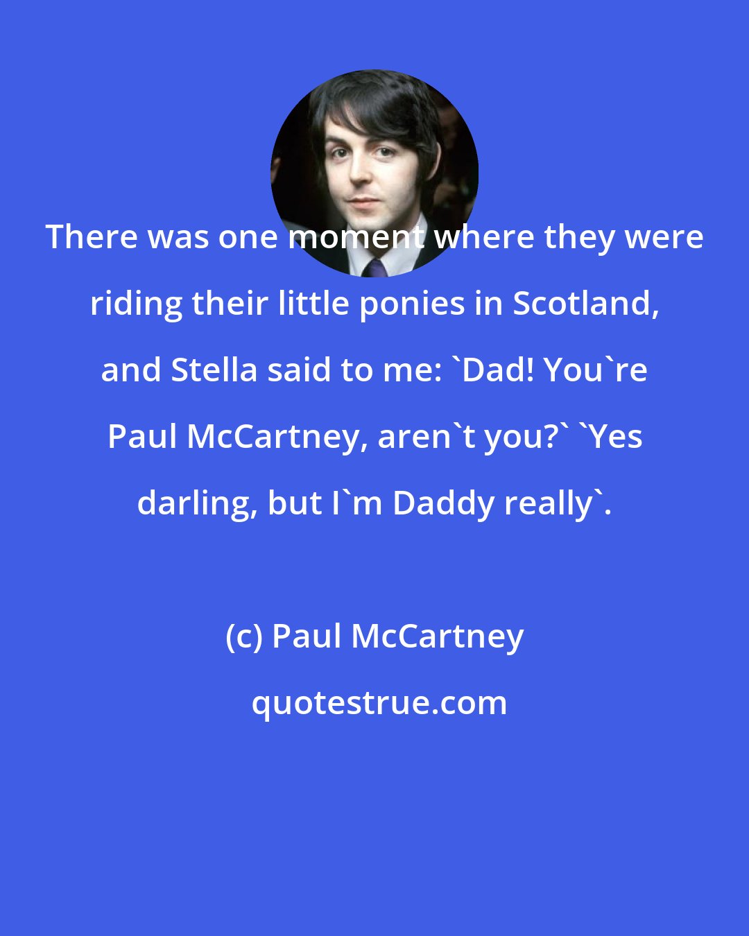 Paul McCartney: There was one moment where they were riding their little ponies in Scotland, and Stella said to me: 'Dad! You're Paul McCartney, aren't you?' 'Yes darling, but I'm Daddy really'.