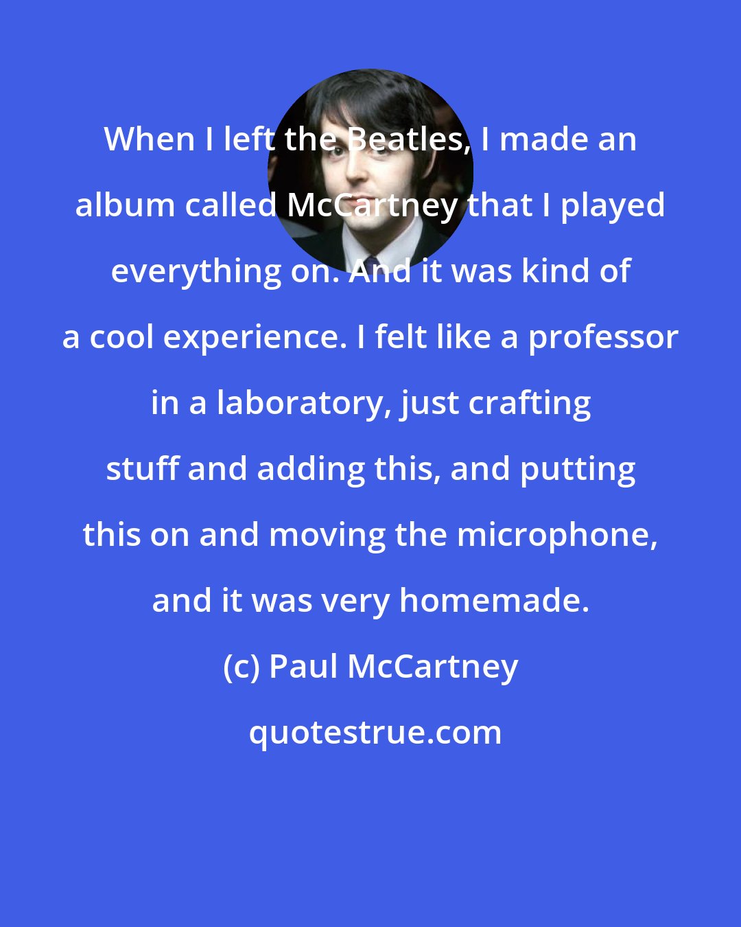 Paul McCartney: When I left the Beatles, I made an album called McCartney that I played everything on. And it was kind of a cool experience. I felt like a professor in a laboratory, just crafting stuff and adding this, and putting this on and moving the microphone, and it was very homemade.