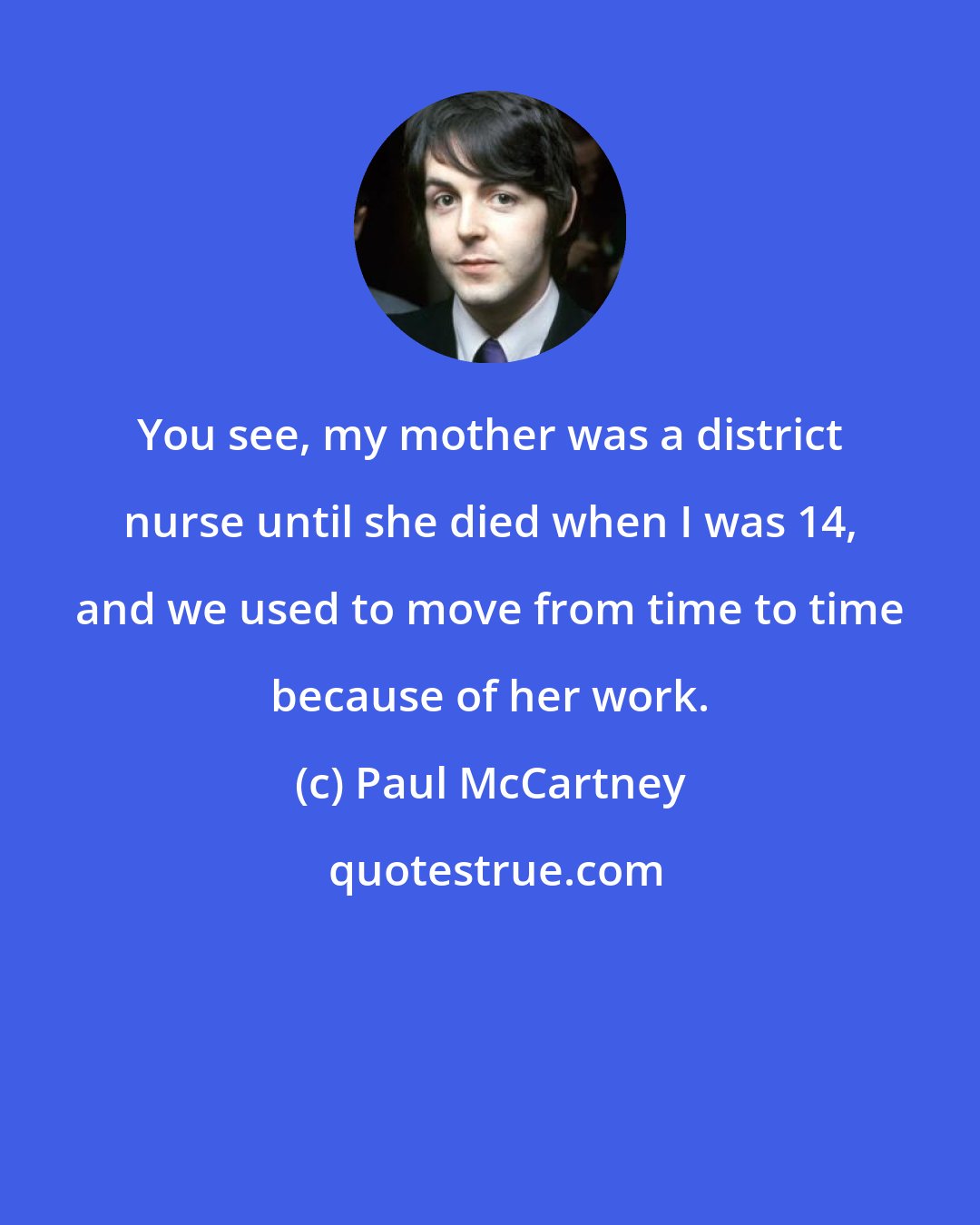 Paul McCartney: You see, my mother was a district nurse until she died when I was 14, and we used to move from time to time because of her work.