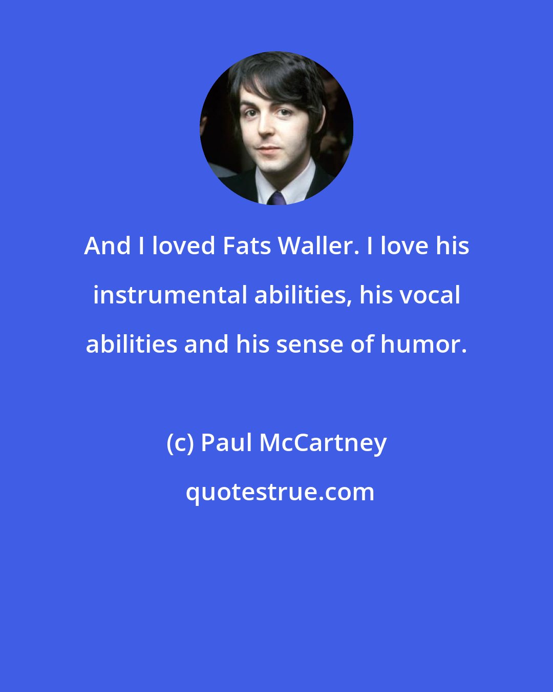 Paul McCartney: And I loved Fats Waller. I love his instrumental abilities, his vocal abilities and his sense of humor.