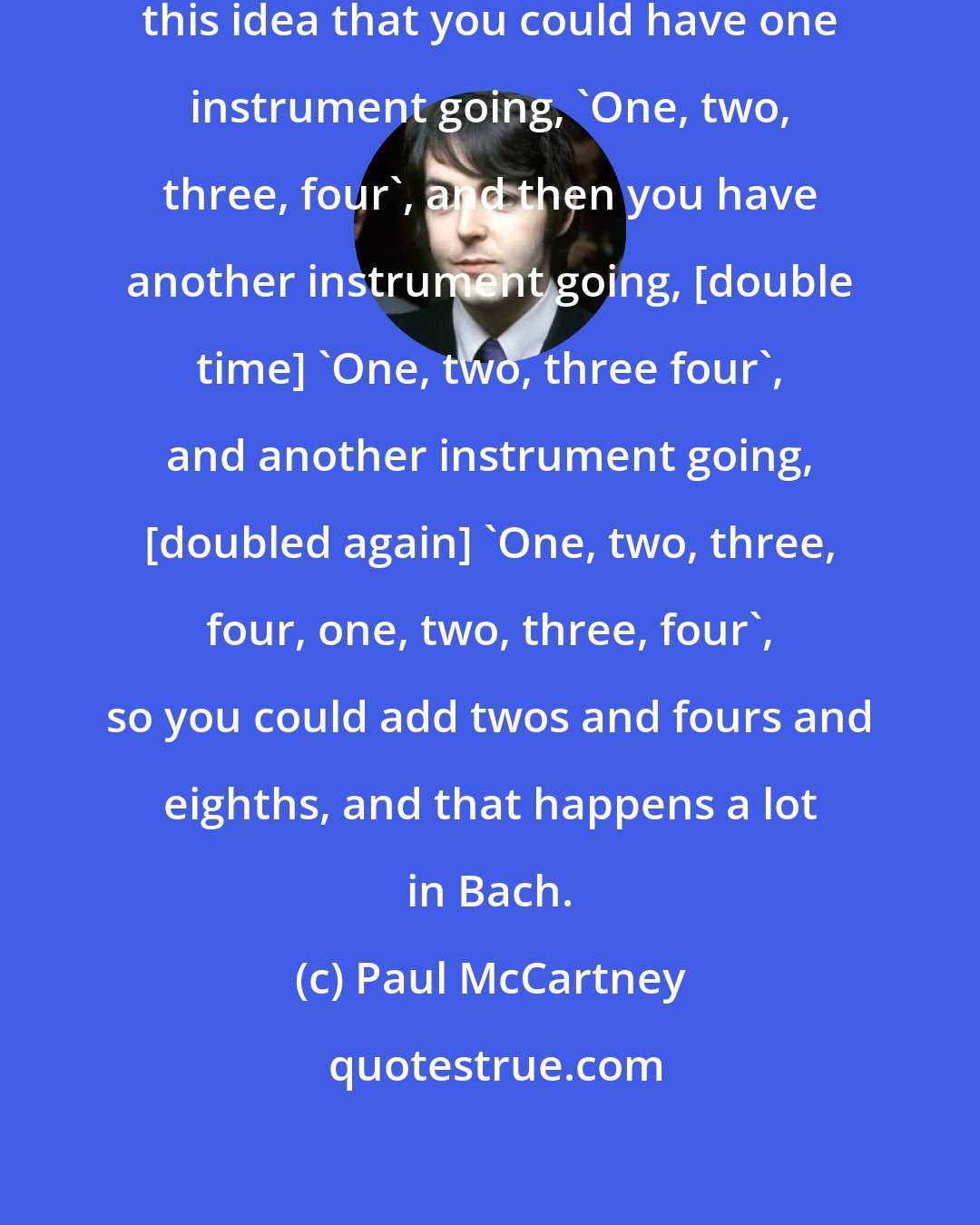 Paul McCartney: Bach was so mathematical and I liked this idea that you could have one instrument going, 'One, two, three, four', and then you have another instrument going, [double time] 'One, two, three four', and another instrument going, [doubled again] 'One, two, three, four, one, two, three, four', so you could add twos and fours and eighths, and that happens a lot in Bach.