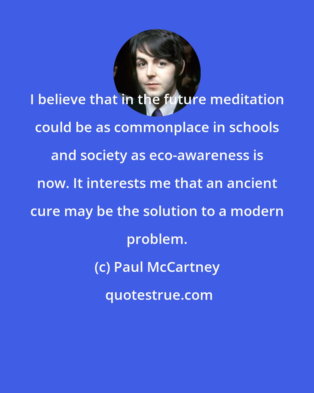 Paul McCartney: I believe that in the future meditation could be as commonplace in schools and society as eco-awareness is now. It interests me that an ancient cure may be the solution to a modern problem.