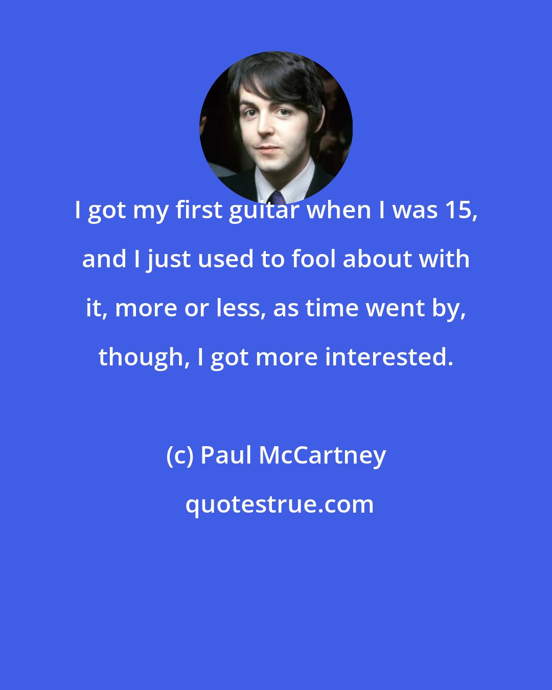 Paul McCartney: I got my first guitar when I was 15, and I just used to fool about with it, more or less, as time went by, though, I got more interested.