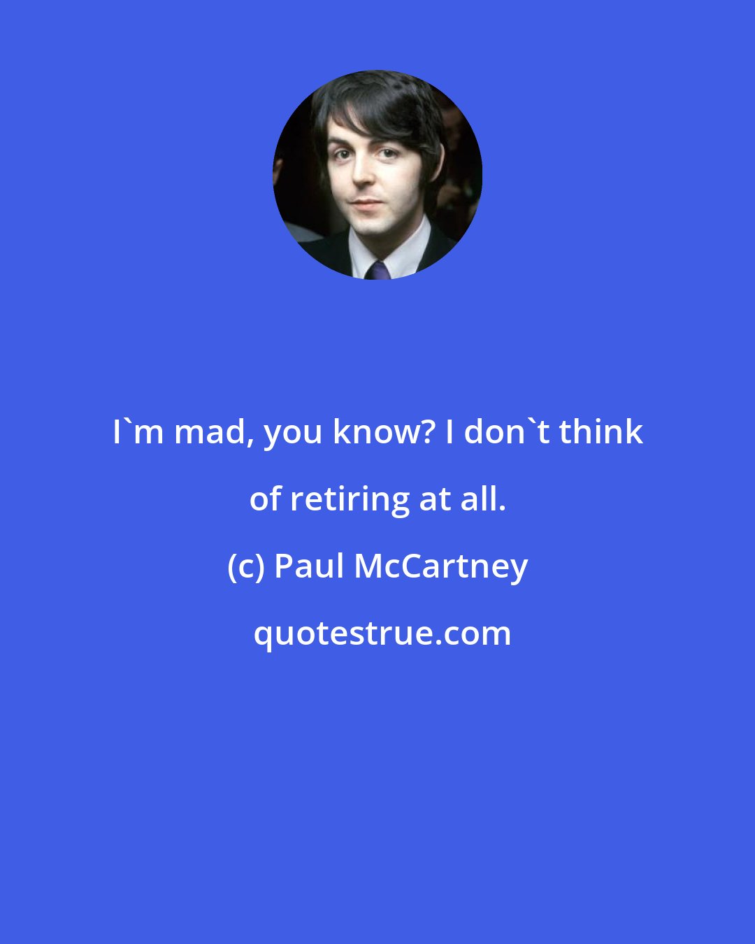 Paul McCartney: I'm mad, you know? I don't think of retiring at all.