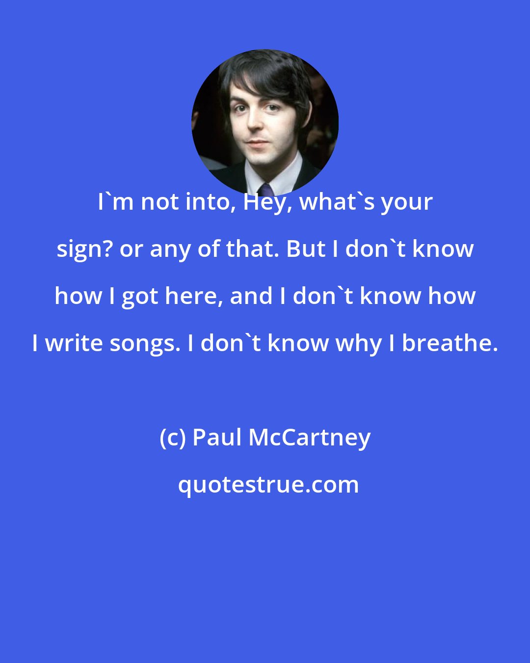 Paul McCartney: I'm not into, Hey, what's your sign? or any of that. But I don't know how I got here, and I don't know how I write songs. I don't know why I breathe.