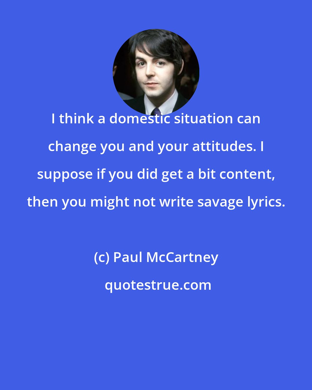 Paul McCartney: I think a domestic situation can change you and your attitudes. I suppose if you did get a bit content, then you might not write savage lyrics.