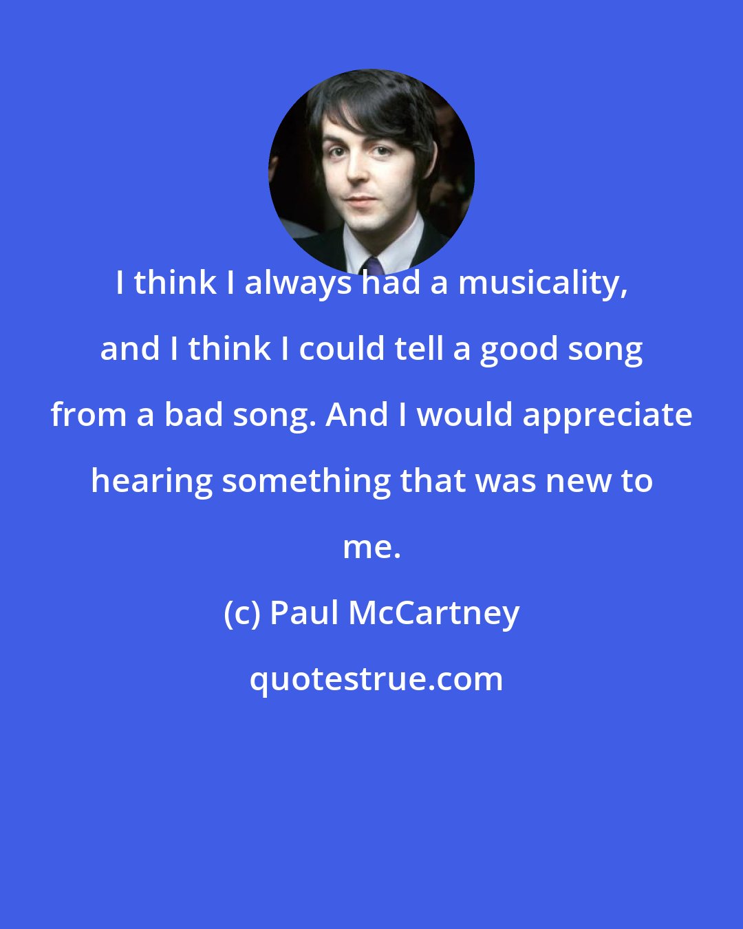 Paul McCartney: I think I always had a musicality, and I think I could tell a good song from a bad song. And I would appreciate hearing something that was new to me.