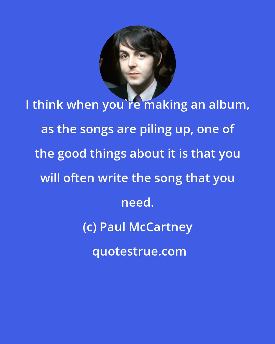 Paul McCartney: I think when you're making an album, as the songs are piling up, one of the good things about it is that you will often write the song that you need.